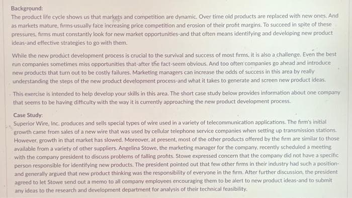 Background:
The product life cycle shows us that markets and competition are dynamic. Over time old products are replaced with new ones. And
as markets mature, firms-usually face increasing price competition and erosion of their profit margins. To succeed in spite of these
pressures, firms must constantly look for new market opportunities and that often means identifying and developing new product
ideas-and effective strategies to go with them.
While the new product development process is crucial to the survival and success of most firms, it is also a challenge. Even the best
run companies sometimes miss opportunities that-after the fact-seem obvious. And too often companies go ahead and introduce
new products that turn out to be costly failures. Marketing managers can increase the odds of success in this area by really
understanding the steps of the new product development process-and what it takes to generate and screen new product ideas.
This exercise is intended to help develop your skills in this area. The short case study below provides information about one company
that seems to be having difficulty with the way it is currently approaching the new product development process.
Case Study:
Superior Wire, Inc. produces and sells special types of wire used in a variety of telecommunication applications. The firm's initial
growth came from sales of a new wire that was used by cellular telephone service companies when setting up transmission stations.
However, growth in that market has slowed. Moreover, at present, most of the other products offered by the firm are similar to those
available from a variety of other suppliers. Angelina Stowe, the marketing manager for the company, recently scheduled a meeting
with the company president to discuss problems of falling profits. Stowe expressed concern that the company did not have a specific
person responsible for identifying new products. The president pointed out that few other firms in their industry had such a position-
and generally argued that new product thinking was the responsibility of everyone in the firm. After further discussion, the president
agreed to let Stowe send out a memo to all company employees encouraging them to be alert to new product ideas and to submit
any ideas to the research and development department for analysis of their technical feasibility.