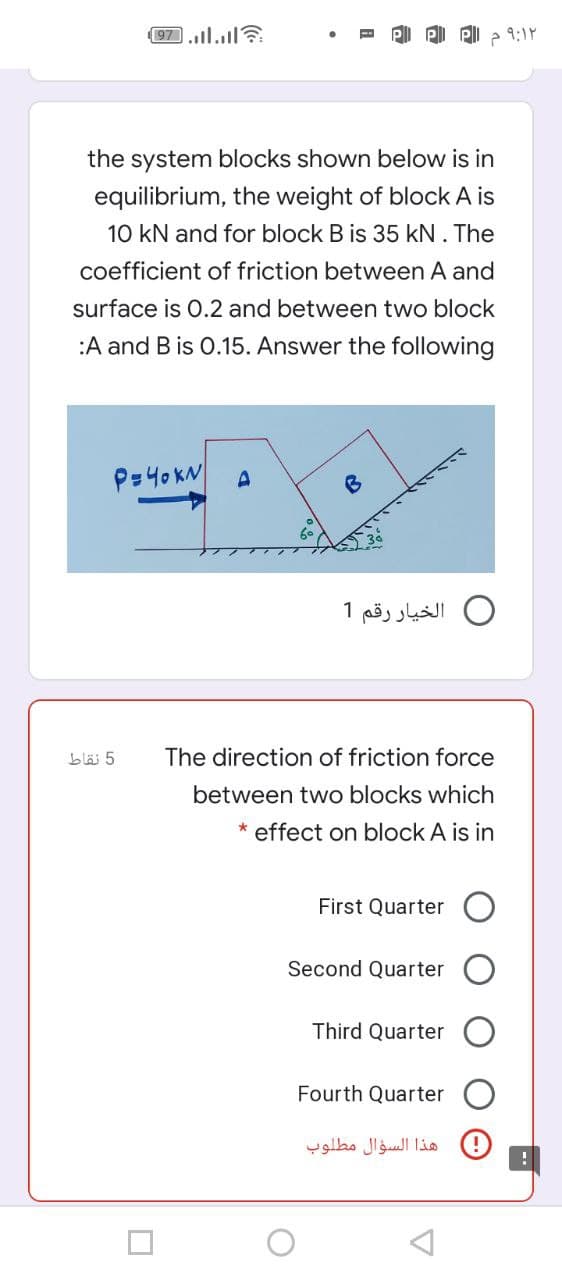 97.l.l?
9:1Y
the system blocks shown below is in
equilibrium, the weight of block A is
10 kN and for block B is 35 kN. The
coefficient of friction between A and
surface is 0.2 and between two block
:A and B is 0.15. Answer the following
P=40KN
الخيار رقم 1
5 نقاط
The direction of friction force
between two blocks which
* effect on block A is in
First Quarter O
Second Quarter
Third Quarter
Fourth Quarter
هذا السؤال مطلوب
