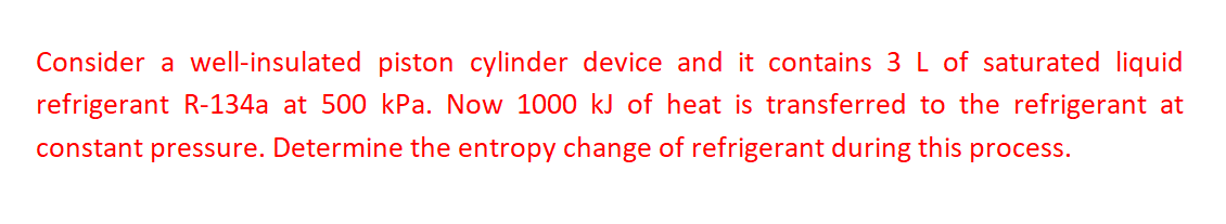 Consider a well-insulated piston cylinder device and it contains 3 L of saturated liquid
refrigerant R-134a at 500 kPa. Now 1000 kJ of heat is transferred to the refrigerant at
constant pressure. Determine the entropy change of refrigerant during this process.
