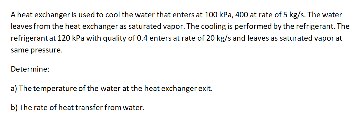 A heat exchanger is used to cool the water that enters at 100 kPa, 400 at rate of 5 kg/s. The water
leaves from the heat exchanger as saturated vapor. The cooling is performed by the refrigerant. The
refrigerant at 120 kPa with quality of 0.4 enters at rate of 20 kg/s and leaves as saturated vapor at
same pressure.
Determine:
a) The temperature of the water at the heat exchanger exit.
b) The rate of heat transfer from water.
