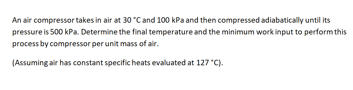 An air compressor takes in air at 30 °C and 100 kPa and then compressed adiabatically until its
pressure is 500 kPa. Determine the final temperature and the minimum work input to perform this
process by compressor per unit mass of air.
(Assuming air has constant specific heats evaluated at 127 °C).
