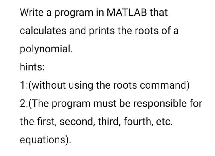 Write a program in MATLAB that
calculates and prints the roots of a
polynomial.
hints:
1:(without using the roots command)
2:(The program must be responsible for
the first, second, third, fourth, etc.
equations).
