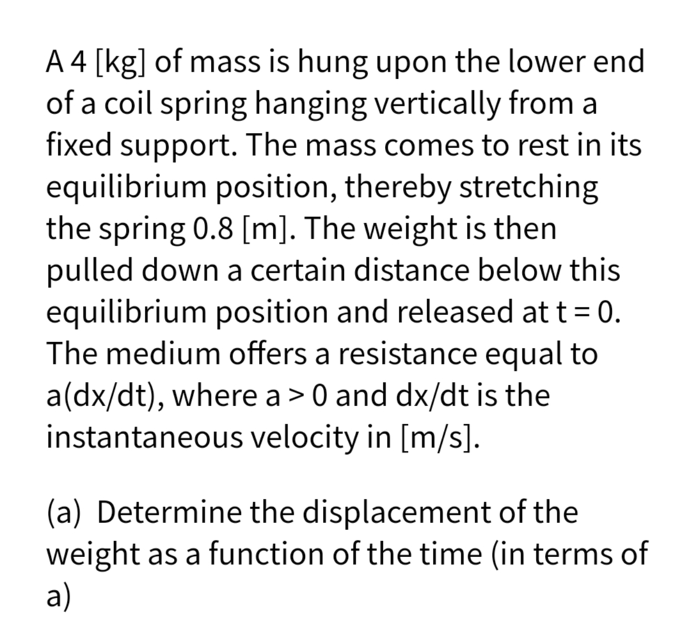 A 4 [kg] of mass is hung upon the lower end
of a coil spring hanging vertically from a
fixed support. The mass comes to rest in its
equilibrium position, thereby stretching
the spring 0.8 [m]. The weight is then
pulled down a certain distance below this
equilibrium position and released at t = 0.
The medium offers a resistance equal to
a(dx/dt), where a > 0 and dx/dt is the
instantaneous velocity in [m/s].
(a) Determine the displacement of the
weight as a function of the time (in terms of
a)
