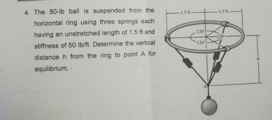 4. The 80-lb ball is suspended from the
1.5 ft -
1.5 ft
horizontal ring using three springs each
having an unstretched length of 1.5 ft and
120
-120°
stiffness of 50 lb/ft. Determine the vertical
120
distance h from the ring to point A for
equilibrium. -
