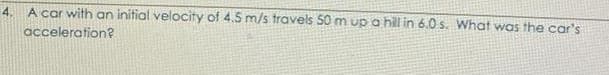 4. A car with an initial velocity of 4.5 m/s travels 50 m up a hill in 6.0 s. What was the car's
acceleration?
