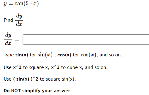 tan(5. x)
dy
dx
Y =
Find
dy
da
=
Type sin(x) for sin(x), cos(x) for cos(x), and so on.
Use x^2 to square x, x^3 to cube x, and so on.
Use (sin(x))^2 to square sin(x).
Do NOT simplify your answer.