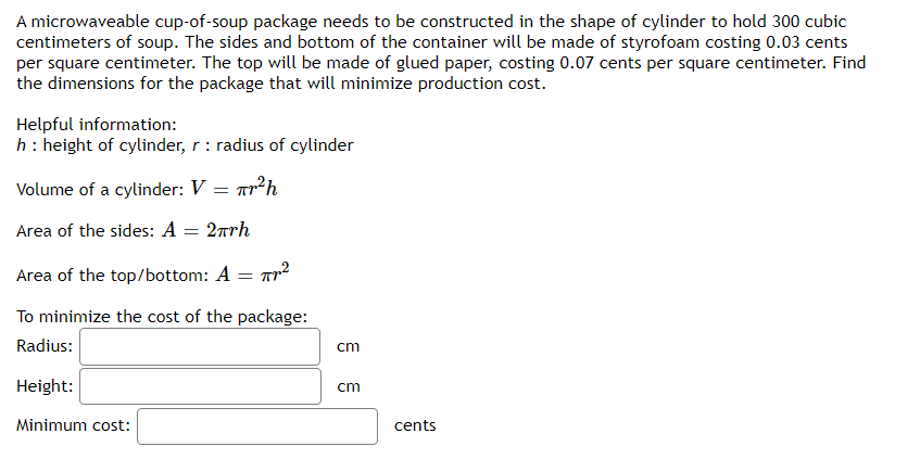 A microwaveable cup-of-soup package needs to be constructed in the shape of cylinder to hold 300 cubic
centimeters of soup. The sides and bottom of the container will be made of styrofoam costing 0.03 cents
per square centimeter. The top will be made of glued paper, costing 0.07 cents per square centimeter. Find
the dimensions for the package that will minimize production cost.
Helpful information:
h: height of cylinder, r : radius of cylinder
Volume of a cylinder: V = ar²h
Area of the sides: A = 2rrh
Area of the top/bottom: A = Tp?
To minimize the cost of the package:
Radius:
cm
Height:
cm
Minimum cost:
cents
