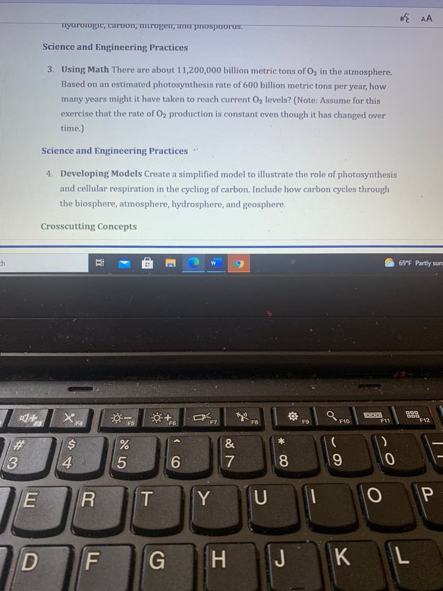 AA
nyuroiogic, carbon, mitrogen, and priospiorus.
Science and Engineering Practices
3. Using Math There are about 11,200,000 billion metric tons of O2 in the atmosphere.
Based on an estimated photosynthesis rate of 600 billion metric tons per year, how
many years might it have taken to reach current O2 levels? (Note: Assume for this
exercise that the rate of O2 production is constant even though it has changed over
time.)
Science and Engineering Practices
4. Developing Models Create a simplified model to illustrate the role of photosynthesis
and cellular respiration in the cycling of carbon. Include how carbon cycles through
the biosphere, atmosphere, hydrosphere, and geosphere.
Crosscutting Concepts
ch
69°F Partly sun
※一
F10
F11
F12
F5
F6
F7
F8
F9
%23
&
3
4
6.
17
19
E
Y
U
P
F
J
KL
* CO
K CO
