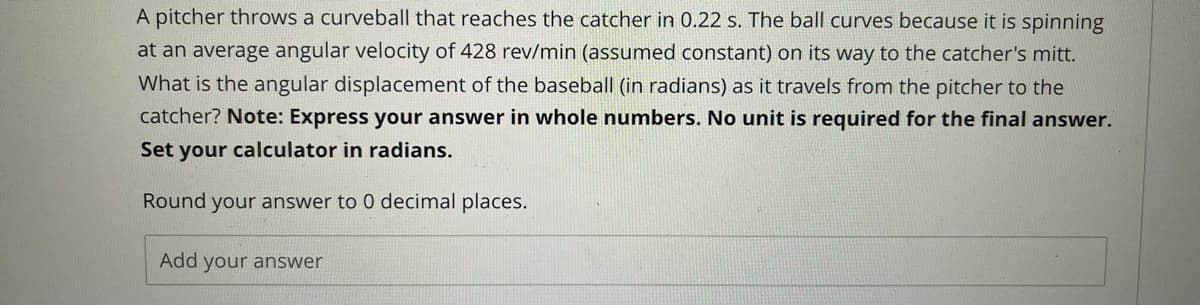 A pitcher throws a curveball that reaches the catcher in 0.22 s. The ball curves because it is spinning
at an average angular velocity of 428 rev/min (assumed constant) on its way to the catcher's mitt.
What is the angular displacement of the baseball (in radians) as it travels from the pitcher to the
catcher? Note: Express your answer in whole numbers. No unit is required for the final answer.
Set your calculator in radians.
Round your answer to 0 decimal places.
Add your answer
