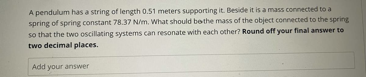 A pendulum has a string of length 0.51 meters supporting it. Beside it is a mass connected to a
spring of spring constant 78.37 N/m. What should bethe mass of the object connected to the spring
so that the two oscillating systems can resonate with each other? Round off your final answer to
two decimal places.
Add your answer
