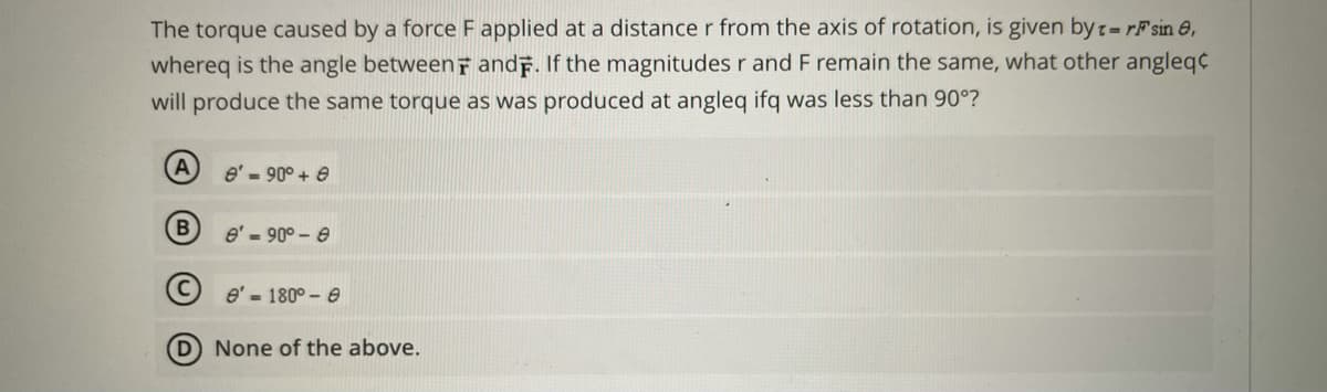 The torque caused by a force F applied at a distance r from the axis of rotation, is given byt-rF sin e,
whereq is the angle betweenf and. If the magnitudes r and F remain the same, what other angleq¢
will produce the same torque as was produced at angleq ifq was less than 90°?
e' - 90° + e
e' - 90° - e
O e' 180° - e
D None of the above.
