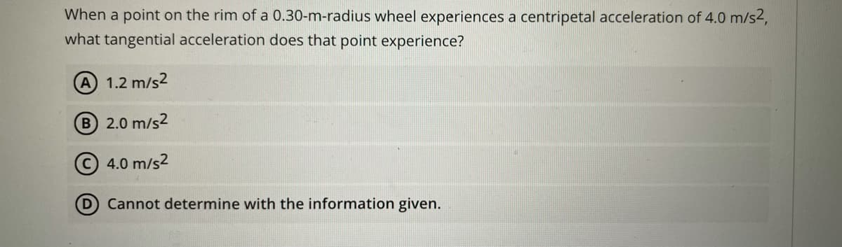 When a point on the rim of a 0.30-m-radius wheel experiences a centripetal acceleration of 4.0 m/s2,
what tangential acceleration does that point experience?
A 1.2 m/s2
B 2.0 m/s2
4.0 m/s2
D Cannot determine with the information given.
