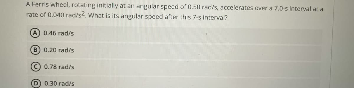 A Ferris wheel, rotating initially at an angular speed of 0.50 rad/s, accelerates over a 7.0-s interval at a
rate of 0.040 rad/s2. What is its angular speed after this 7-s interval?
0.46 rad/s
0.20 rad/s
0.78 rad/s
D 0.30 rad/s
