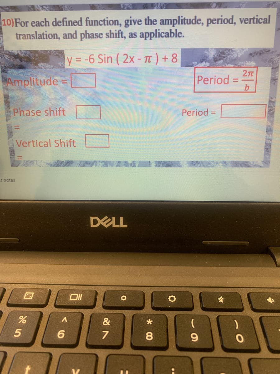 10)For each defined function, give the amplitude, period, vertical
translation, and phase shift, as applicable.
y = -6 Sin ( 2x - Tt ) + 8
%3D
27t
Amplitude =
Period
Phase shift
Period =
Vertical Shift
er nctes
DELL
女
&
6.
7
9.
