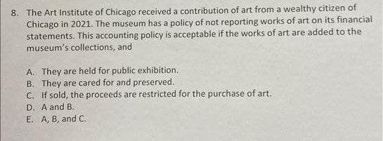 8. The Art Institute of Chicago received a contribution of art from a wealthy citizen of
Chicago in 2021. The museum has a policy of not reporting works of art on its financial
statements. This accounting policy is acceptable if the works of art are added to the
museum's collections, and
A. They are held for public exhibition.
B. They are cared for and preserved.
C. If sold, the proceeds are restricted for the purchase of art.
D. A and B.
E. A, B, and C.
