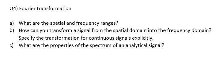 Q4) Fourier transformation
a) What are the spatial and frequency ranges?
b) How can you transform a signal from the spatial domain into the frequency domain?
Specify the transformation for continuous signals explicitly.
c) What are the properties of the spectrum of an analytical signal?
