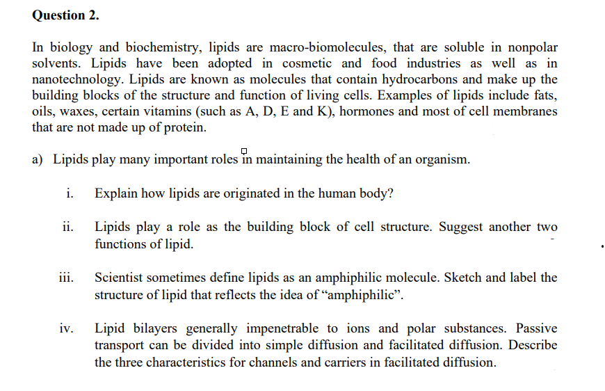 Question 2.
In biology and biochemistry, lipids are macro-biomolecules, that are soluble in nonpolar
solvents. Lipids have been adopted in cosmetic and food industries as well as in
nanotechnology. Lipids are known as molecules that contain hydrocarbons and make up the
building blocks of the structure and function of living cells. Examples of lipids include fats,
oils, waxes, certain vitamins (such as A, D, E and K), hormones and most of cell membranes
that are not made up of protein.
a) Lipids play many important roles in maintaining the health of an organism.
i.
Explain how lipids are originated in the human body?
ii. Lipids play a role as the building block of cell structure. Suggest another two
functions of lipid.
iii.
Scientist sometimes define lipids as an amphiphilic molecule. Sketch and label the
structure of lipid that reflects the idea of "amphiphilic".
Lipid bilayers generally impenetrable to ions and polar substances. Passive
transport can be divided into simple diffusion and facilitated diffusion. Describe
iv.
the three characteristics for channels and carriers in facilitated diffusion.

