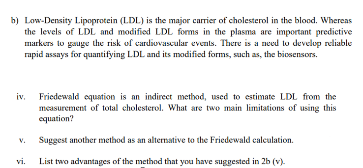 b) Low-Density Lipoprotein (LDL) is the major carrier of cholesterol in the blood. Whereas
the levels of LDL and modified LDL forms in the plasma are important predictive
markers to gauge the risk of cardiovascular events. There is a need to develop reliable
rapid assays for quantifying LDL and its modified forms, such as, the biosensors.
iv.
Friedewald equation is an indirect method, used to estimate LDL from the
measurement of total cholesterol. What are two main limitations of using this
equation?
Suggest another method as an alternative to the Friedewald calculation.
V.
vi.
List two advantages of the method that you have suggested in 2b (v).
