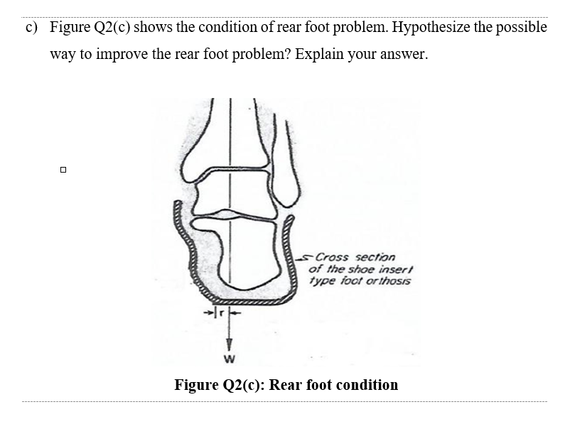 c) Figure Q2(c) shows the condition of rear foot problem. Hypothesize the possible
way to improve the rear foot problem? Explain your answer.
Cross section
of the shoe insert
type foot orthoSIS
w
Figure Q2(c): Rear foot condition
