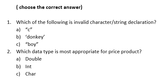 ( choose the correct answer)
1. Which of the following is invalid character/string declaration?
a) "c"
b) 'donkey'
с) "boy"
2. Which data type is most appropriate for price product?
a) Double
b) Int
c) Char
