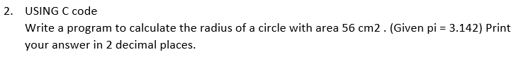 2. USING C code
Write a program to calculate the radius of a circle with area 56 cm2. (Given pi = 3.142) Print
your answer in 2 decimal places.
