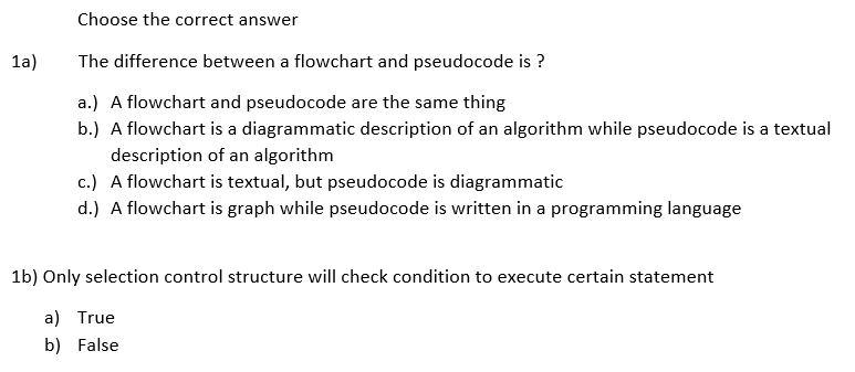 Choose the correct answer
1a)
The difference between a flowchart and pseudocode is ?
a.) A flowchart and pseudocode are the same thing
b.) A flowchart is a diagrammatic description of an algorithm while pseudocode is a textual
description of an algorithm
c.) A flowchart is textual, but pseudocode is diagrammatic
d.) A flowchart is graph while pseudocode is written in a programming language
1b) Only selection control structure will check condition to execute certain statement
a) True
b) False
