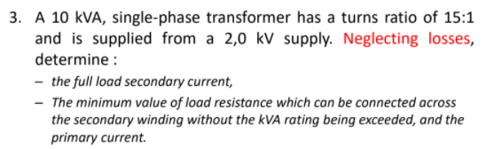 3. A 10 kVA, single-phase transformer has a turns ratio of 15:1
and is supplied from a 2,0 kV supply. Neglecting losses,
determine :
- the full load secondary current,
- The minimum value of load resistance which can be connected across
the secondary winding without the kVA rating being exceeded, and the
primary current.
