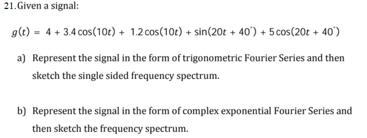 21.Given a signal:
g(t)
= 4 + 3.4 cos(10t) + 1.2 cos(1Ot) + sin(20t + 40') + 5 cos(20t + 40')
a) Represent the signal in the form of trigonometric Fourier Series and then
sketch the single sided frequency spectrum.
b) Represent the signal in the form of complex exponential Fourier Series and
then sketch the frequency spectrum.
