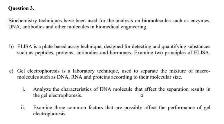 Question 3.
Biochemistry techniques have been used for the analysis on biomolecules such as enzymes,
DNA, antibodies and other molecules in biomedical engineering.
b) ELISA is a plate-based assay technique, designed for detecting and quantifying substances
such as peptides, proteins, antibodies and hormones. Examine two principles of ELISA.
c) Gel electrophoresis is a laboratory technique, used to separate the mixture of macro-
molecules such as DNA, RNA and proteins according to their molecular size.
i. Analyze the characteristics of DNA molecule that affect the separation results in
the gel electrophoresis.
ii. Examine three common factors that are possibly affect the performance of gel
electrophoresis.
