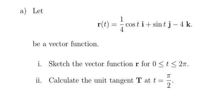 a) Let
1
cos t i+ sint j - 4 k.
4
r(t) =
be a vector function.
i. Sketch the vector function r for 0 < t< 27.
ii. Calculate the unit tangent T at t =
2
