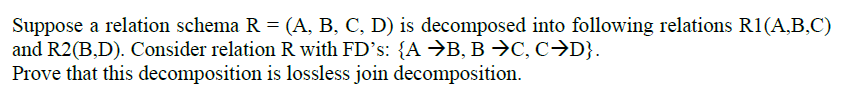 Suppose a relation schema R = (A, B, C, D) is decomposed into following relations R1(A,B,C)
and R2(B,D). Consider relation R with FD's: {A →B, B →C, C→D}.
Prove that this decomposition is lossless join decomposition.
