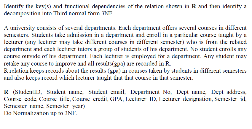 Identify the key(s) and functional dependencies of the relation shown in R and then identify a
decomposition into Third normal form 3NF.
A university consists of several departments. Each department offers several courses in different
semesters. Students take admission in a department and enroll in a particular course taught by a
lecturer (any lecturer may take different courses in different semester) who is from the related
department and each lecturer tutors a group of students of his department. No student enrolls any
course outside of his department. Each lecturer is employed for a department. Any student may
retake any course to improve and all results(gpa) are recorded in R.
R relation keeps records about the results (gpa) in courses taken by students in different semesters
and also keeps record which lecturer taught that that course in that semester.
R (StudentID, Student_name, Student_email, Department_No, Dept_name, Dept_address,
Course_code, Course_title, Course_credit, GPA, Lecturer_ID, Lecturer_designation, Semester_id,
Semester_name, Semester_year)
Do Normalization up to 3NF.
