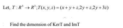 Let, T: R' → R';T(x, y,z) = (x+ y+ z,2y + z,2y +3z)
Find the dimension of KerT and ImT
