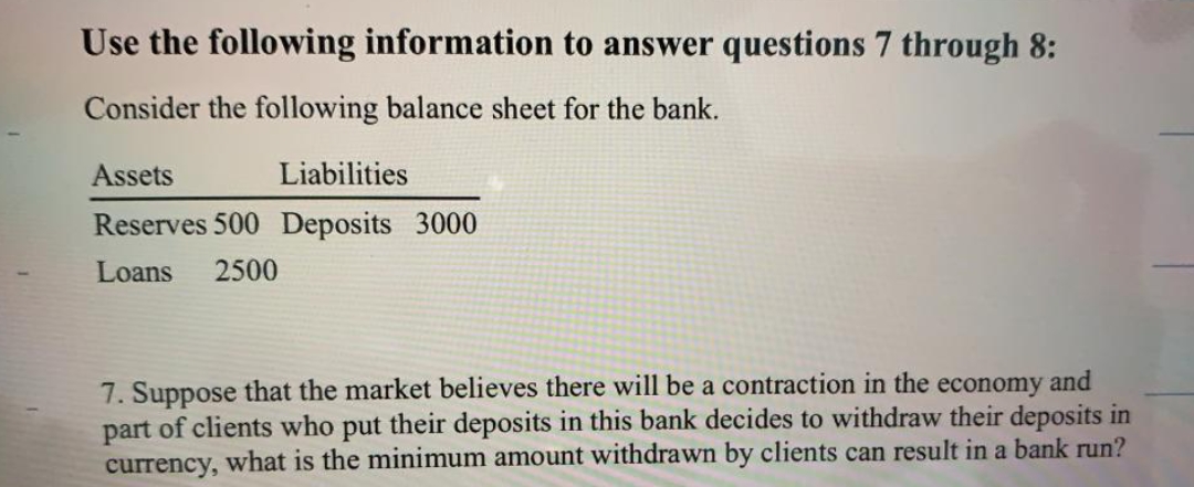 Use the following information to answer questions 7 through 8:
Consider the following balance sheet for the bank.
Assets
Liabilities
Reserves 500 Deposits 3000
Loans
2500
7. Suppose that the market believes there will be a contraction in the economy and
part of clients who put their deposits in this bank decides to withdraw their deposits in
currency, what is the minimum amount withdrawn by clients can result in a bank run?
