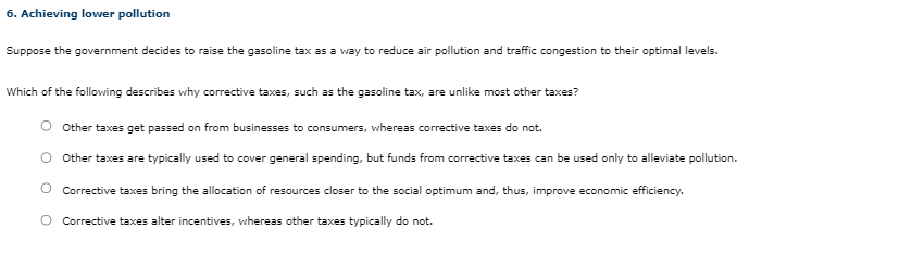 6. Achieving lower pollution
Suppose the government decides to raise the gasoline tax as a way to reduce air pollution and traffic congestion to their optimal levels.
Which of the following describes why corrective taxes, such as the gasoline tax, are unlike most other taxes?
Other taxes get passed on from businesses to consumers, whereas corrective taxes do not.
O Other taxes are typically used to cover general spending, but funds from corrective taxes can be used only to alleviate pollution.
O Corrective taxes bring the allocation of resources closer to the social optimum and, thus, improve economic efficiency.
O Corrective taxes alter incentives, whereas other taxes typically do not.
