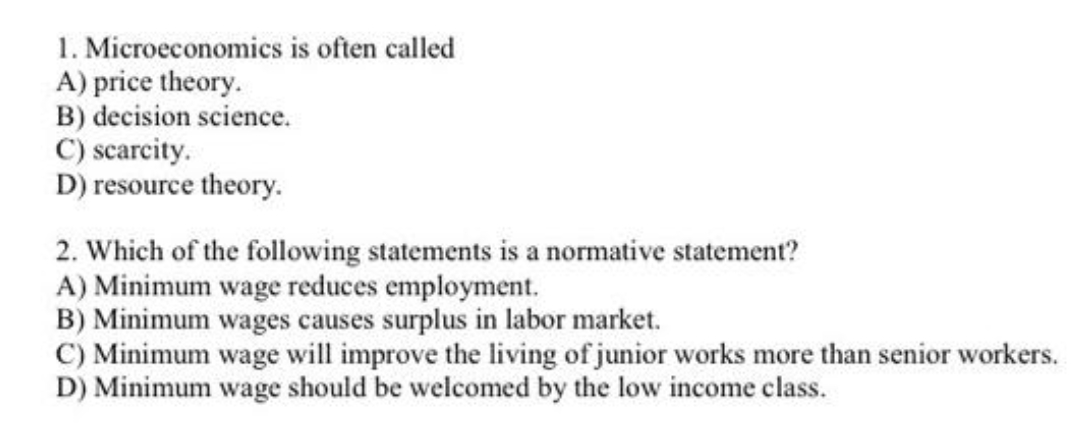 1. Microeconomics is often called
A) price theory.
B) decision science.
C) scarcity.
D) resource theory.
2. Which of the following statements is a normative statement?
A) Minimum wage reduces employment.
B) Minimum wages causes surplus in labor market.
C) Minimum wage will improve the living of junior works more than senior workers.
D) Minimum wage should be welcomed by the low income class.
