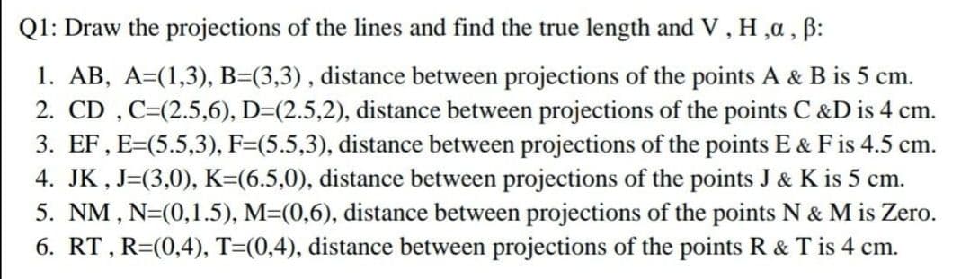 Q1: Draw the projections of the lines and find the true length and V , H ,a , B:
1. AB, A=(1,3), B=(3,3), distance between projections of the points A & B is 5 cm.
2. CD , C=(2.5,6), D=(2.5,2), distance between projections of the points C &D is 4 cm.
3. EF, E=(5.5,3), F=(5.5,3), distance between projections of the points E & Fis 4.5 cm.
4. JK , J=(3,0), K=(6.5,0), distance between projections of the points J & K is 5 cm.
5. NM , N=(0,1.5), M=(0,6), distance between projections of the points N & M is Zero.
6. RT, R=(0,4), T=(0,4), distance between projections of the points R & T is 4 cm.
