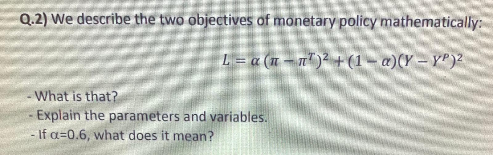 Q.2) We describe the two objectives of monetary policy mathematically:
L = a (n – n" )' + (1 – a)(Y – Y")²
- What is that?
- Explain the parameters and variables.
If a=0.6, what does it mean?
