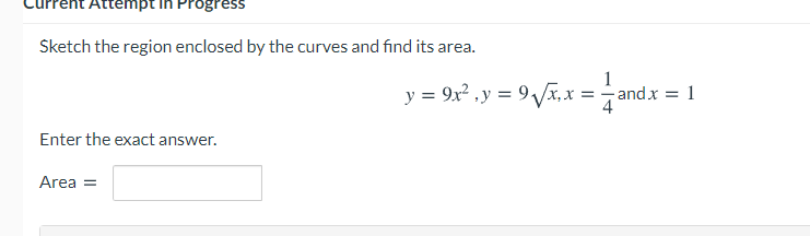 Attempt ih PPogress
Sketch the region enclosed by the curves and find its area.
1
y = 9x? ,y = 9 Vx, x = -andx = 1
4
Enter the exact answer.
Area =
