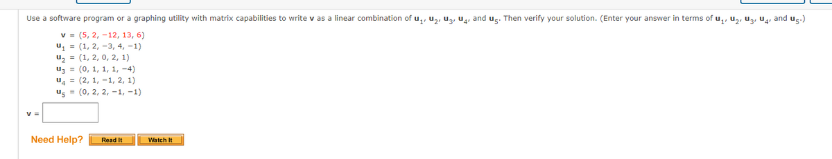 Use a software program or a graphing utility with matrix capabilities to write v as a linear combination of u,, u,, uz, u, and ug. Then verify your solution. (Enter your answer in terms of u,, u,, uz, u4, and u-.)
v = (5, 2, -12, 13, 6)
u1 = (1, 2, -3, 4, -1)
u, = (1, 2, 0, 2, 1)
uz = (0, 1, 1, 1, -4)
u, = (2, 1, -1, 2, 1)
us = (0, 2, 2, -1, -1)
v =
Need Help?
Read It
Watch It
