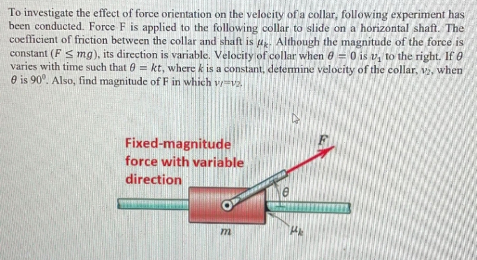 To investigate the effect of force orientation on the velocity of a collar, following experiment has
been conducted. Force F is applied to the following collar to slide on a horizontal shaft. The
coefficient of friction between the collar and shaft is a. Although the magnitude of the force is
constant (F < mg), its direction is variable. Velocity of collar when 0 = 0 is v, to the right. If 0
varies with time such that 0 = kt, where k is a constant, determine velocity of the collar, v2, when
O is 90°. Also, find magnitude of F in which vi=v2.
Fixed-magnitude
force with variable
direction
