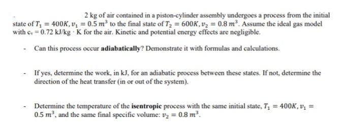 2 kg of air contained in a piston-cylinder assembly undergoes a process from the initial
state of T₁ = 400K, v₁ = 0.5 m³ to the final state of T₂ = 600K, v₂ = 0.8 m³. Assume the ideal gas model
with cv = 0.72 kJ/kg . K for the air. Kinetic and potential energy effects are negligible.
-
Can this process occur adiabatically? Demonstrate it with formulas and calculations.
If yes, determine the work, in kJ, for an adiabatic process between these states. If not, determine the
direction of the heat transfer (in or out of the system).
Determine the temperature of the isentropic process with the same initial state, T₁ = 400K, v₁ =
0.5 m³, and the same final specific volume: v₂ = 0.8 m³.