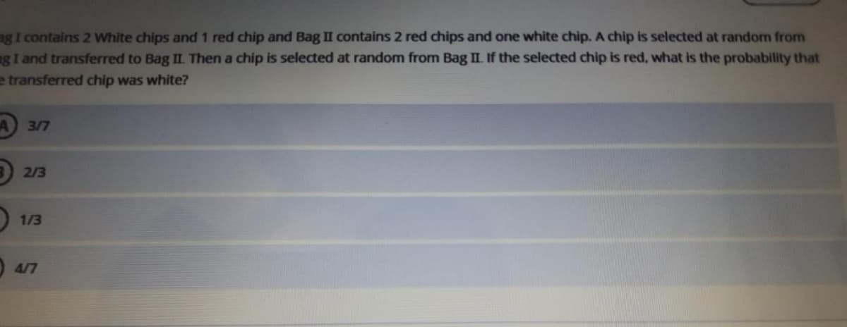 ag I contains 2 White chips and 1 red chip and Bag II contains 2 red chips and one white chip. A chip is selected at random from
g I and transferred to Bag II. Then a chip is selected at random from Bag II. If the selected chip is red, what is the probability that
e transferred chip was white?
317
B 2/3
O 1/3
4/7

