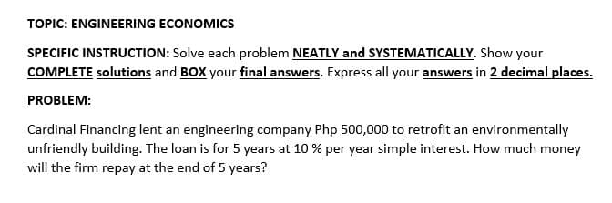 TOPIC: ENGINEERING ECONOMICS
SPECIFIC INSTRUCTION: Solve each problem NEATLY and SYSTEMATICALLY. Show your
COMPLETE solutions and BOX your final answers. Express all your answers in 2 decimal places.
PROBLEM:
Cardinal Financing lent an engineering company Php 500,000 to retrofit an environmentally
unfriendly building. The loan is for 5 years at 10 % per year simple interest. How much money
will the firm repay at the end of 5 years?
