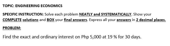 TOPIC: ENGINEERING ECONOMICS
SPECIFIC INSTRUCTION: Solve each problem NEATLY and SYSTEMATICALLY. Show your
COMPLETE solutions and BOX your final answers. Express all your answers in 2 decimal places.
PROBLEM:
Find the exact and ordinary interest on Php 5,000 at 19 % for 30 days.
