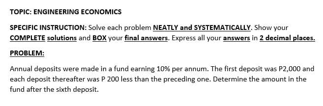 TOPIC: ENGINEERING ECONOMICS
SPECIFIC INSTRUCTION: Solve each problem NEATLY and SYSTEMATICALLY. Show your
COMPLETE solutions and BOX your final answers. Express all your answers in 2 decimal places.
PROBLEM:
Annual deposits were made in a fund earning 10% per annum. The first deposit was P2,000 and
each deposit thereafter was P 200 less than the preceding one. Determine the amount in the
fund after the sixth deposit.

