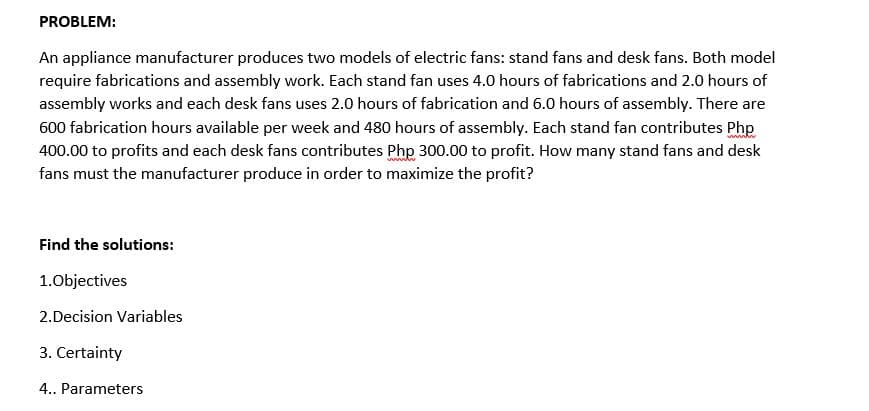 PROBLEM:
An appliance manufacturer produces two models of electric fans: stand fans and desk fans. Both model
require fabrications and assembly work. Each stand fan uses 4.0 hours of fabrications and 2.0 hours of
assembly works and each desk fans uses 2.0 hours of fabrication and 6.0 hours of assembly. There are
600 fabrication hours available per week and 480 hours of assembly. Each stand fan contributes Php
400.00 to profits and each desk fans contributes Php 300.00 to profit. How many stand fans and desk
fans must the manufacturer produce in order to maximize the profit?
Find the solutions:
1.0bjectives
2.Decision Variables
3. Certainty
4. Parameters
