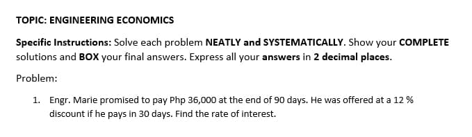 TOPIC: ENGINEERING ECONOMICS
Specific Instructions: Solve each problem NEATLY and SYSTEMATICALLY. Show your COMPLETE
solutions and BOX your final answers. Express all your answers in 2 decimal places.
Problem:
1. Engr. Marie promised to pay Php 36,000 at the end of 90 days. He was offered at a 12 %
discount if he pays in 30 days. Find the rate of interest.
