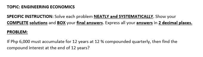 TOPIC: ENGINEERING ECONOMICS
SPECIFIC INSTRUCTION: Solve each problem NEATLY and SYSTEMATICALLY. Show your
COMPLETE solutions and BOX your final answers. Express all your answers in 2 decimal places.
PROBLEM:
If Php 6,000 must accumulate for 12 years at 12 % compounded quarterly, then find the
compound interest at the end of 12 years?
