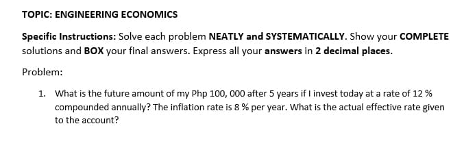 TOPIC: ENGINEERING ECONOMICS
Specific Instructions: Solve each problem NEATLY and SYSTEMATICALLY. Show your COMPLETE
solutions and BOx your final answers. Express all your answers in 2 decimal places.
Problem:
1. What is the future amount of my Php 100, 000 after 5 years if I invest today at a rate of 12 %
compounded annually? The inflation rate is 8 % per year. What is the actual effective rate given
to the account?
